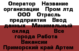 Оператор › Название организации ­ Пром лтд, ООО › Отрасль предприятия ­ Ввод данных › Минимальный оклад ­ 23 000 - Все города Работа » Вакансии   . Приморский край,Артем г.